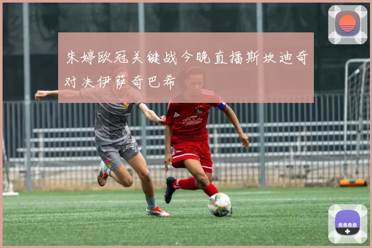 朱婷欧冠关键战今晚直播斯坎迪奇对决伊萨奇巴希