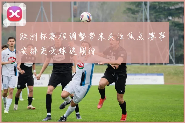 欧洲杯赛程调整带来关注焦点 赛事安排更受球迷期待