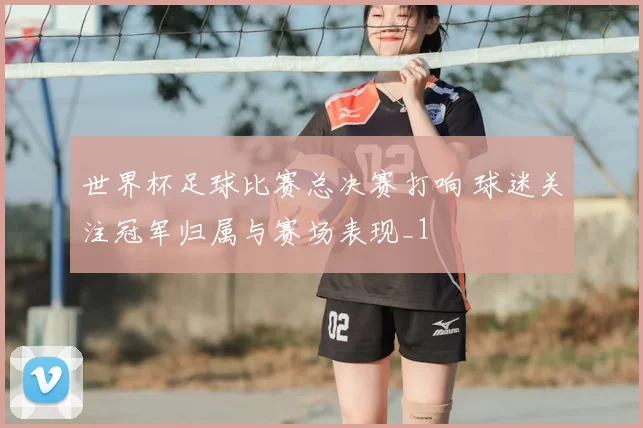世界杯足球比赛总决赛打响 球迷关注冠军归属与赛场表现_1
