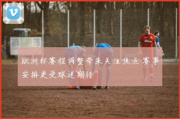 欧洲杯赛程调整带来关注焦点 赛事安排更受球迷期待