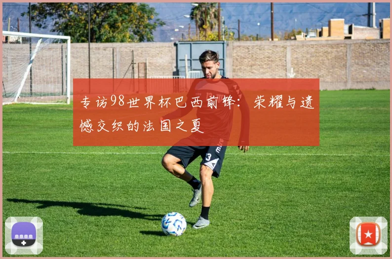 专访98世界杯巴西前锋：荣耀与遗憾交织的法国之夏