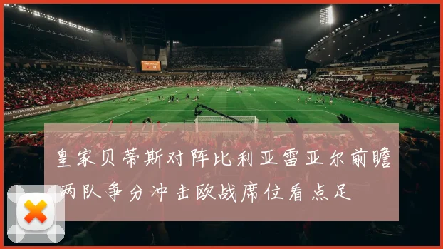 皇家贝蒂斯对阵比利亚雷亚尔前瞻 两队争分冲击欧战席位看点足