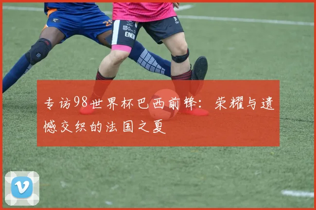 专访98世界杯巴西前锋:荣耀与遗憾交织的法国之夏